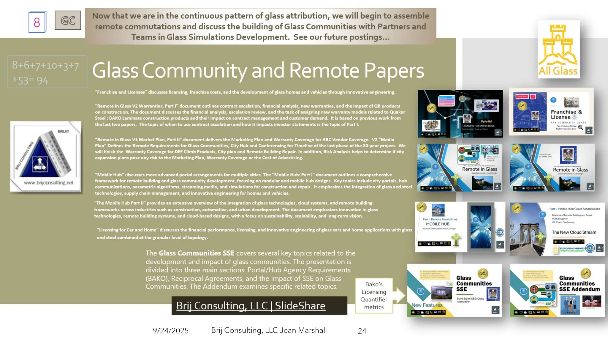 “ L I C E N S I N G F O R C A R A N D H O M E ” D I S C U S S E S T H E F I N A N C I A L
P E R F O R M A N C E , L I C E N S I N G , A N D I N N O V A T I V E E N G I N E E R I N G O F G L A S S
C A R S A N D H O M E A P P L I C A T I O N S W I T H G L A S S A N D S T E E L C O M B I N E D A T
T H E G R A N U L A R L E V E L O F T O P O L O G Y .
Now that we are in the continuous pattern of glass attribution, we will begin to assemble remote
commutations and discuss the building of Glass Communities with Partners and Teams in Glass
Simulations Development. See our future postings…
“Franchise and Licenses” discusses licensing, franchise costs, and the development of glass homes and vehicles through innovative engineering.
“Mobile Hub” discusses more advanced portal arrangements for multiple cities. The “Mobile Hub: Part I” document outlines a comprehensive framework
for remote building and glass community development, focusing on modular and mobile hub designs. ​ Key topics include city portals, hub
communications, parametric algorithms, streaming media, and simulations for construction and repair. ​ It emphasizes the integration of glass and steel
technologies, supply chain management, and innovative engineering for homes and vehicles.
Brij Consulting, LLC Jean
Marshall
“The Mobile Hub Part II” provides an extensive overview of the integration of glass technologies, cloud systems, and remote building
frameworks across industries such as construction, automotive, and urban development. The document emphasizes innovation in glass
technologies, remote building systems, and cloud-based designs, with a focus on sustainability, scalability, and long-term vision.
9/24/2025 24
“Remote in Glass V2 Warranties, Part I” document outlines contract escalation, financial analysis, new warranties, and the impact of QB products on
construction. The document discusses the financial analysis, escalation review, and the task of assigning new warranty models related to Quaker Steel
: BAKO Laminate construction products and their impact on contract management and customer demand. It is based on previous work from the last
two papers. The topic of when to use contract escalation and how it impacts investor statements is the topic of Part I.
“Remote in Glass V1 Market Plan, Part II” document delivers the Marketing Plan and Warranty Coverage for ABC Vendor Coverage. V2 “Media Plan”
Defines the Remote Requirements for Glass Communities, City Hub and Conferencing for Timeline of the last phase of the 50-year project. We will
finish the Warranty Coverage for DEF Climb Products, City plan and Remote Building Repair. In addition, Risk Analysis helps to determine if city
expansion plans pose any risk to the Marketing Plan, Warranty Coverage or the Cost of Advertising.
The Glass Communities SSE covers several key topics related to the development and
impact of glass communities. The presentation is divided into three main sections:
Portal/Hub Agency Requirements (BAKO), Reciprocal Agreements, and the Impact of SSE
on Glass Communities. The Addendum examines specific related topics.
Brij Consulting, LLC | SlideShare
Brij Consulting, LLC | SlideShare
Bako’s
Licensing
Quantifie
r metrics
8+6+7+10+3
+7+53= 94
Brij Consulting, LLC Jean Marshall
9/24/2025 24
8
 