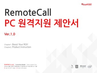 RemoteCall
제안서
RemoteCall
PC 원격지원 제안서
Ver.1.0
Chapter1. Boost Your ROI!
Chapter2. Product Instruction
RSUPPORT Co.,Ltd. | Connecting Lifestyle | www.rsupport.com
05544 서울시 송파구 위례성대로 10 (방이동 44-5) 에스타워 10~15층
T: +82-70-7011-3900 | F: +82-2-479-4429
 
