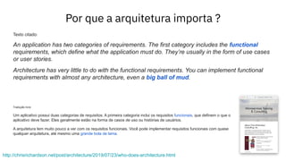 Por que a arquitetura importa ?
http://chrisrichardson.net/post/architecture/2019/07/23/who-does-architecture.html
Texto citado:
An application has two categories of requirements. The first category includes the functional
requirements, which define what the application must do. They’re usually in the form of use cases
or user stories.
Architecture has very little to do with the functional requirements. You can implement functional
requirements with almost any architecture, even a big ball of mud.
Tradução livre:
Um aplicativo possui duas categorias de requisitos. A primeira categoria inclui os requisitos funcionais, que definem o que o
aplicativo deve fazer. Eles geralmente estão na forma de casos de uso ou histórias de usuários.
A arquitetura tem muito pouco a ver com os requisitos funcionais. Você pode implementar requisitos funcionais com quase
qualquer arquitetura, até mesmo uma grande bola de lama.
 