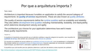 Por que a arquitetura importa ?
http://chrisrichardson.net/post/architecture/2019/07/23/who-does-architecture.html
Texto citado:
Architecture is important because it enables an application to satisfy the second category of
requirements: its quality of service requirements. These are also known as quality attributes.
The quality of service requirements define the runtime qualities such as scalability and reliability.
They also define development time qualities including maintainability, testability, and deployability,
which determine development velocity and agility.
The architecture you choose for your application determines how well it meets
these quality requirements.
Tradução livre:
A arquitetura é importante porque permite que um aplicativo satisfaça a segunda categoria de requisitos: seus requisitos de
qualidade de serviço. Eles também são conhecidos como atributos de qualidade.
Os requisitos de qualidade de serviço definem as qualidades de tempo de execução, como escalabilidade e confiabilidade.
Eles também definem as qualidades do tempo de desenvolvimento, incluindo capacidade de manutenção, testabilidade e
implementação, que determinam a velocidade e agilidade de desenvolvimento.
A arquitetura que você escolhe para seu aplicativo determina o quão bem ele atende a esses requisitos de qualidade.
 