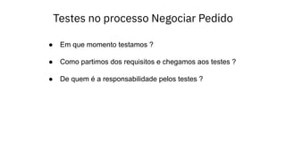 Testes no processo Negociar Pedido
● Em que momento testamos ?
● Como partimos dos requisitos e chegamos aos testes ?
● De quem é a responsabilidade pelos testes ?
 