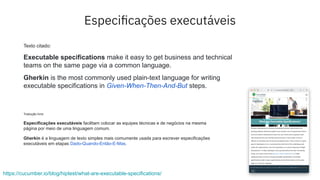 Especiﬁcações executáveis
https://cucumber.io/blog/hiptest/what-are-executable-specifications/
Texto citado:
Executable specifications make it easy to get business and technical
teams on the same page via a common language.
Gherkin is the most commonly used plain-text language for writing
executable specifications in Given-When-Then-And-But steps.
Tradução livre:
Especificações executáveis facilitam colocar as equipes técnicas e de negócios na mesma
página por meio de uma linguagem comum.
Gherkin é a linguagem de texto simples mais comumente usada para escrever especificações
executáveis em etapas Dado-Quando-Então-E-Mas.
 