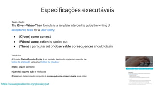 https://www.agilealliance.org/glossary/gwt
Texto citado:
The Given-When-Then formula is a template intended to guide the writing of
acceptance tests for a User Story:
● (Given) some context
● (When) some action is carried out
● (Then) a particular set of observable consequences should obtain
Tradução livre:
A fórmula Dado-Quando-Então é um modelo destinado a orientar a escrita de
testes de aceitação para uma História de Usuário:
(Dado) algum contexto
(Quando) alguma ação é realizada
(Então) um determinado conjunto de consequências observáveis deve obter
Especiﬁcações executáveis
 