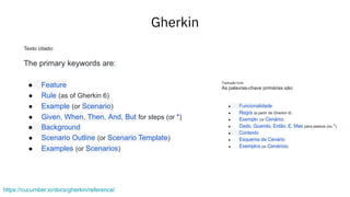 Gherkin
https://cucumber.io/docs/gherkin/reference/
Texto citado:
The primary keywords are:
● Feature
● Rule (as of Gherkin 6)
● Example (or Scenario)
● Given, When, Then, And, But for steps (or *)
● Background
● Scenario Outline (or Scenario Template)
● Examples (or Scenarios)
Tradução livre:
As palavras-chave primárias são:
● Funcionalidade
● Regra (a partir de Gherkin 6)
● Exemplo (or Cenário)
● Dado, Quando, Então, E, Mas para passos (ou *)
● Contexto
● Esquema de Cenário
● Exemplos (or Cenários)
 