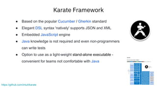 Karate Framework
https://github.com/intuit/karate
● Based on the popular Cucumber / Gherkin standard
● Elegant DSL syntax 'natively' supports JSON and XML
● Embedded JavaScript engine
● Java knowledge is not required and even non-programmers
can write tests
● Option to use as a light-weight stand-alone executable -
convenient for teams not comfortable with Java
 