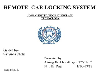 JORHAT INSTITUTE OF SCIENCE AND
TECHNOLOGY
REMOTE CAR LOCKING SYSTEM
Guided by-
Sanyukta Chetia
Presented by-
Anurag Kr. Choudhury ETC-14/12
Nitu Kr. Raja ETC-39/12
Date-14/06/16
 
