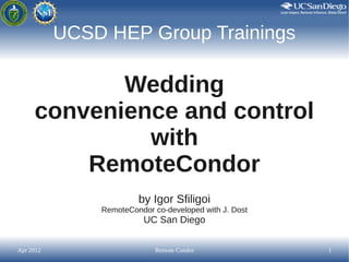 UCSD HEP Group Trainings

            Wedding
     convenience and control
              with
         RemoteCondor
                        by Igor Sfiligoi
               RemoteCondor co-developed with J. Dost
                         UC San Diego


Apr 2012                     Remote Condor              1
 