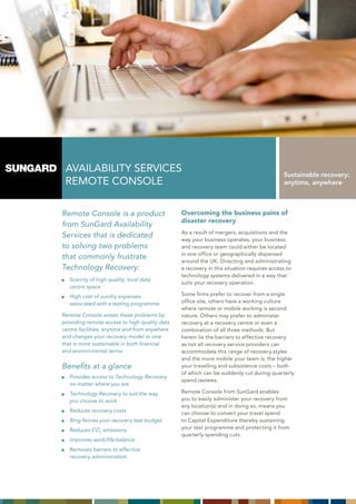 AVAILABILITY sERVICEs                                                                    Sustainable recovery:
 REmOTE COnsOLE                                                                           anytime, anywhere



Remote Console is a product                    Overcoming the business pains of
                                               disaster recovery
from SunGard Availability
                                               As a result of mergers, acquisitions and the
Services that is dedicated
                                               way your business operates, your business
to solving two problems                        and recovery team could either be located
                                               in one office or geographically dispersed
that commonly frustrate
                                               around the UK. Directing and administrating
Technology Recovery:                           a recovery in this situation requires access to
                                               technology systems delivered in a way that
   Scarcity of high quality, local data
                                               suits your recovery operation.
   centre space
   High cost of sundry expenses                some firms prefer to recover from a single
   associated with a testing programme.        office site, others have a working culture
                                               where remote or mobile working is second
Remote Console solves these problems by        nature. Others may prefer to administer
providing remote access to high quality data   recovery at a recovery centre or even a
centre facilities, anytime and from anywhere   combination of all three methods. But
and changes your recovery model to one         herein lie the barriers to effective recovery
that is more sustainable in both financial     as not all recovery service providers can
and environmental terms.                       accommodate this range of recovery styles
                                               and the more mobile your team is; the higher
Benefits at a glance                           your travelling and subsistence costs – both
                                               of which can be suddenly cut during quarterly
   Provides access to Technology Recovery
                                               spend reviews.
   no matter where you are
   Technology Recovery to suit the way         Remote Console from sunGard enables
   you choose to work                          you to easily administer your recovery from
                                               any location(s) and in doing so, means you
   Reduces recovery costs                      can choose to convert your travel spend
   Ring-fences your recovery test budget       to Capital Expenditure thereby sustaining
   Reduces CO2 emissions                       your test programme and protecting it from
                                               quarterly spending cuts.
   Improves work/life balance
   Removes barriers to effective
   recovery administration.
 