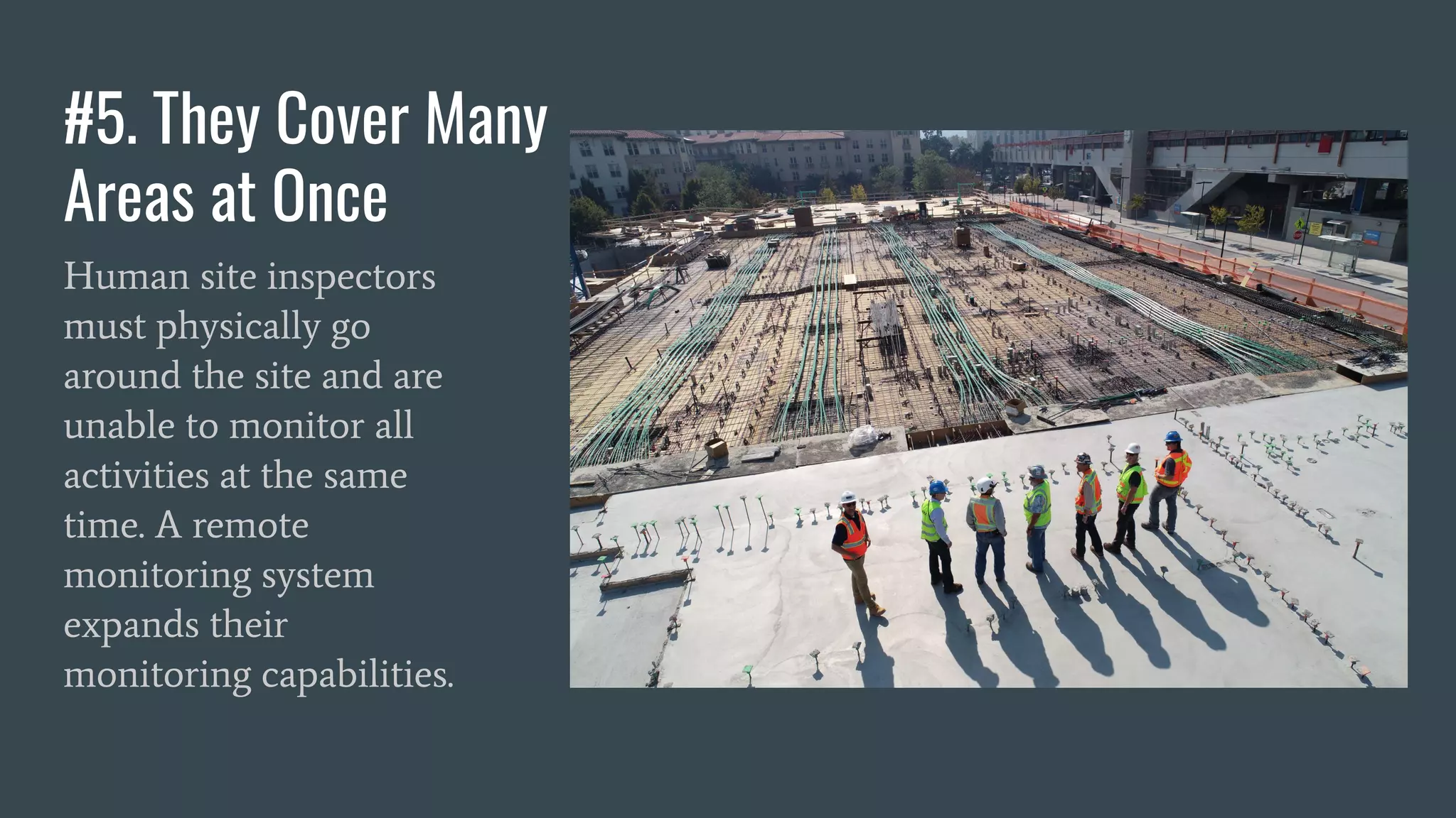 #5. They Cover Many
Areas at Once
Human site inspectors
must physically go
around the site and are
unable to monitor all
activities at the same
time. A remote
monitoring system
expands their
monitoring capabilities.
 