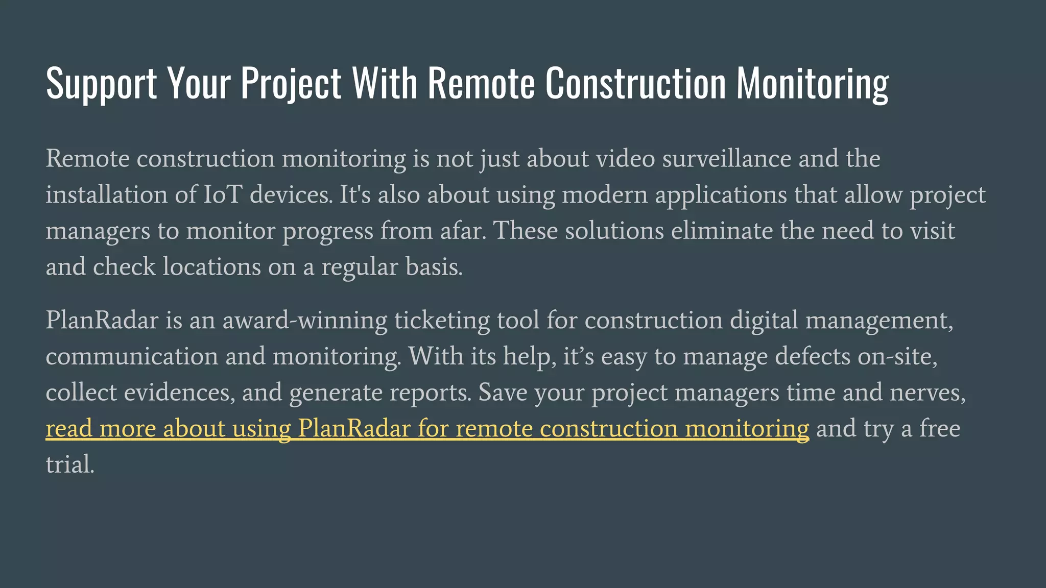Support Your Project With Remote Construction Monitoring
Remote construction monitoring is not just about video surveillance and the
installation of IoT devices. It's also about using modern applications that allow project
managers to monitor progress from afar. These solutions eliminate the need to visit
and check locations on a regular basis.
PlanRadar is an award-winning ticketing tool for construction digital management,
communication and monitoring. With its help, it’s easy to manage defects on-site,
collect evidences, and generate reports. Save your project managers time and nerves,
read more about using PlanRadar for remote construction monitoring and try a free
trial.
 