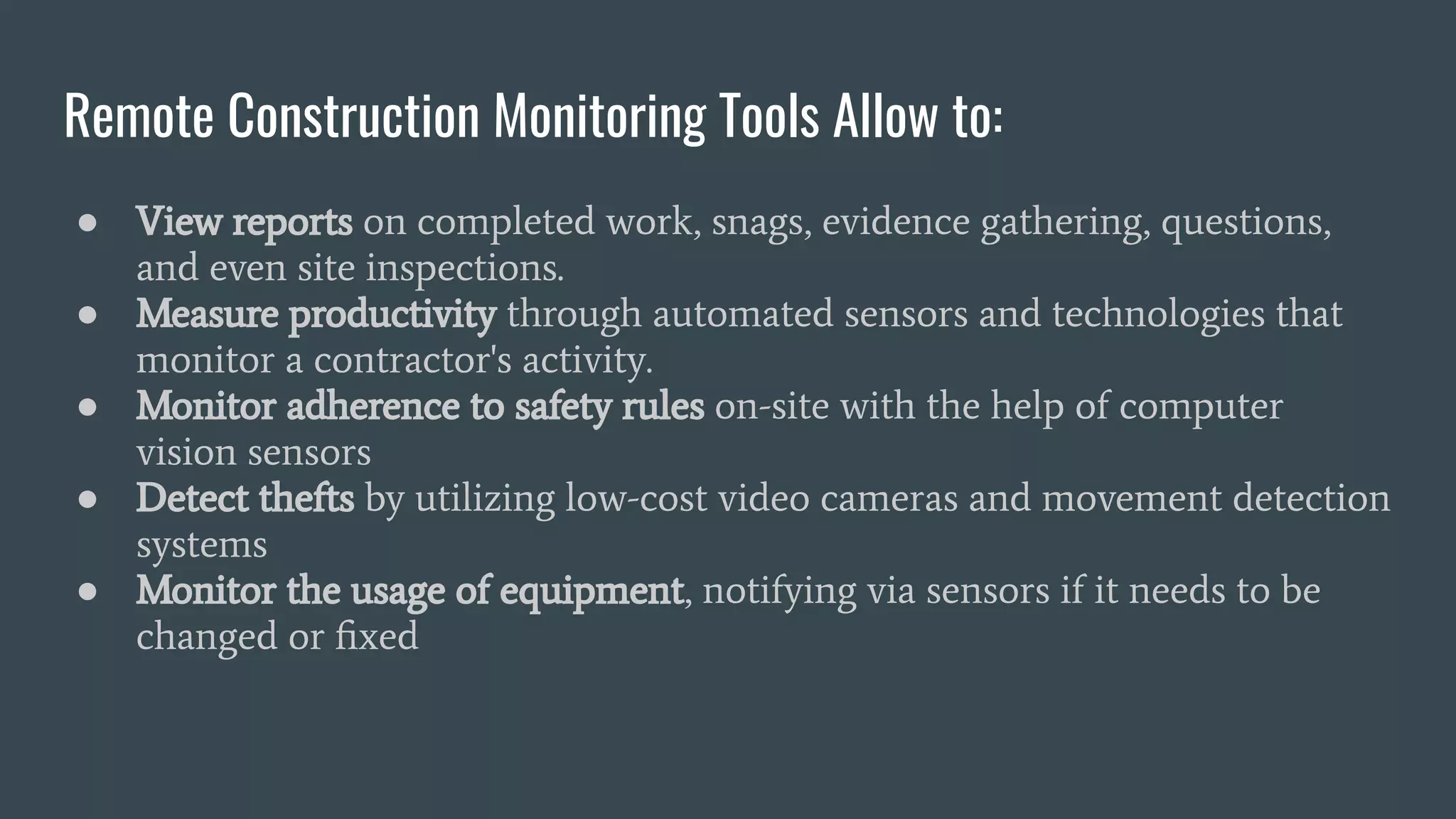Remote Construction Monitoring Tools Allow to:
● View reports on completed work, snags, evidence gathering, questions,
and even site inspections.
● Measure productivity through automated sensors and technologies that
monitor a contractor's activity.
● Monitor adherence to safety rules on-site with the help of computer
vision sensors
● Detect thefts by utilizing low-cost video cameras and movement detection
systems
● Monitor the usage of equipment, notifying via sensors if it needs to be
changed or ﬁxed
 