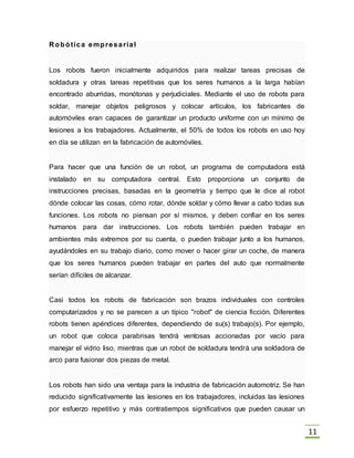 11
R obótica empresarial
Los robots fueron inicialmente adquiridos para realizar tareas precisas de
soldadura y otras tareas repetitivas que los seres humanos a la larga habían
encontrado aburridas, monótonas y perjudiciales. Mediante el uso de robots para
soldar, manejar objetos peligrosos y colocar artículos, los fabricantes de
automóviles eran capaces de garantizar un producto uniforme con un mínimo de
lesiones a los trabajadores. Actualmente, el 50% de todos los robots en uso hoy
en día se utilizan en la fabricación de automóviles.
Para hacer que una función de un robot, un programa de computadora está
instalado en su computadora central. Esto proporciona un conjunto de
instrucciones precisas, basadas en la geometría y tiempo que le dice al robot
dónde colocar las cosas, cómo rotar, dónde soldar y cómo llevar a cabo todas sus
funciones. Los robots no piensan por sí mismos, y deben confiar en los seres
humanos para dar instrucciones. Los robots también pueden trabajar en
ambientes más extremos por su cuenta, o pueden trabajar junto a los humanos,
ayudándoles en su trabajo diario, como mover o hacer girar un coche, de manera
que los seres humanos pueden trabajar en partes del auto que normalmente
serían difíciles de alcanzar.
Casi todos los robots de fabricación son brazos individuales con controles
computarizados y no se parecen a un típico "robot" de ciencia ficción. Diferentes
robots tienen apéndices diferentes, dependiendo de su(s) trabajo(s). Por ejemplo,
un robot que coloca parabrisas tendrá ventosas accionadas por vacío para
manejar el vidrio liso, mientras que un robot de soldadura tendrá una soldadora de
arco para fusionar dos piezas de metal.
Los robots han sido una ventaja para la industria de fabricación automotriz. Se han
reducido significativamente las lesiones en los trabajadores, incluidas las lesiones
por esfuerzo repetitivo y más contratiempos significativos que pueden causar un
 