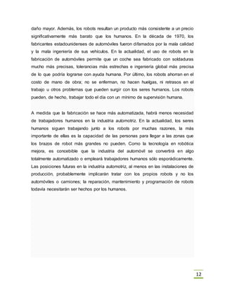 12
daño mayor. Además, los robots resultan un producto más consistente a un precio
significativamente más barato que los humanos. En la década de 1970, los
fabricantes estadounidenses de automóviles fueron difamados por la mala calidad
y la mala ingeniería de sus vehículos. En la actualidad, el uso de robots en la
fabricación de automóviles permite que un coche sea fabricado con soldaduras
mucho más precisas, tolerancias más estrechas e ingeniería global más precisa
de lo que podría lograrse con ayuda humana. Por último, los robots ahorran en el
costo de mano de obra; no se enferman, no hacen huelgas, ni retrasos en el
trabajo u otros problemas que pueden surgir con los seres humanos. Los robots
pueden, de hecho, trabajar todo el día con un mínimo de supervisión humana.
A medida que la fabricación se hace más automatizada, habrá menos necesidad
de trabajadores humanos en la industria automotriz. En la actualidad, los seres
humanos siguen trabajando junto a los robots por muchas razones, la más
importante de ellas es la capacidad de las personas para llegar a las zonas que
los brazos de robot más grandes no pueden. Como la tecnología en robótica
mejora, es concebible que la industria del automóvil se convertirá en algo
totalmente automatizado o empleará trabajadores humanos sólo esporádicamente.
Las posiciones futuras en la industria automotriz, al menos en las instalaciones de
producción, probablemente implicarán tratar con los propios robots y no los
automóviles o camiones; la reparación, mantenimiento y programación de robots
todavía necesitarán ser hechos por los humanos.
 