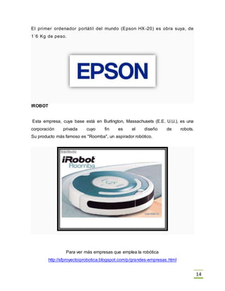14
El primer ordenador portátil del mundo (Epson HX -20) es obra suya, de
1´6 Kg de peso.
IROBOT
Esta empresa, cuya base está en Burlington, Massachusets (E.E. U.U.), es una
corporación privada cuyo fin es el diseño de robots.
Su producto más famoso es "Roomba", un aspirador robótico.
Para ver más empresas que emplea la robótica
http://sfproyectoiprobotica.blogspot.com/p/grandes-empresas.html
 