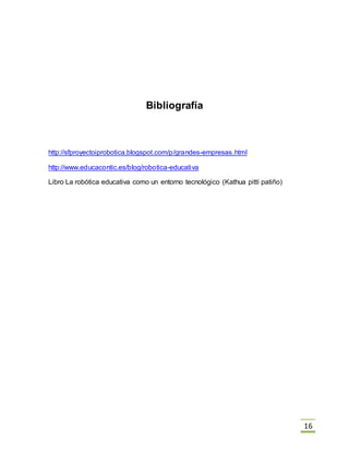 16
Bibliografía
http://sfproyectoiprobotica.blogspot.com/p/grandes-empresas.html
http://www.educacontic.es/blog/robotica-educativa
Libro La robótica educativa como un entorno tecnológico (Kathua pittí patiño)
 