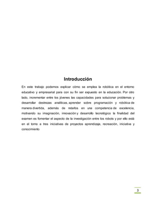 3
Introducción
En este trabajo podemos explicar cómo se emplea la robótica en el entorno
educativo y empresarial para con su fin ser expuesto en la educación. Por otro
lado, incrementar entre los jóvenes las capacidades para solucionar problemas y
desarrollar destrezas analíticas, aprender sobre programación y robótica de
manera divertida, además de retarlos en una competencia de excelencia,
motivando su imaginación, innovación y desarrollo tecnológico la finalidad del
examen es fomentar el aspecto de la investigación entre los robots y por ello está
en el torno a tres iniciativas de proyectos aprendizaje, recreación, iniciativa y
conocimiento
 
