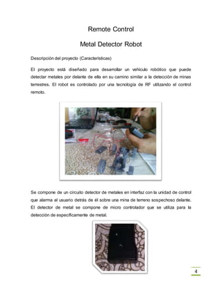 4
Remote Control
Metal Detector Robot
Descripción del proyecto (Características)
El proyecto está diseñado para desarrollar un vehículo robótico que puede
detectar metales por delante de ella en su camino similar a la detección de minas
terrestres. El robot es controlado por una tecnología de RF utilizando el control
remoto.
Se compone de un circuito detector de metales en interfaz con la unidad de control
que alarma al usuario detrás de él sobre una mina de terreno sospechoso delante.
El detector de metal se compone de micro controlador que se utiliza para la
detección de específicamente de metal.
 