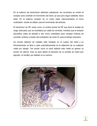 5
En el extremo de transmisión utilizando pulsadores, los comandos se envían al
receptor para controlar el movimiento del robot, ya sea para seguir adelante, hacia
atrás. En el extremo receptor de un motor están interconectados al micro
controlador, donde se utilizan para el movimiento del vehículo.
El transmisor de RF actúa como un control remoto de RF que tiene la ventaja de
rango adecuado que es controlado por cable de corriente, mientras que el receptor
decodifica antes de dársela a otro micro controlador para impulsar motores de
corriente continua a través del controlador de motor IC para el trabajo necesario.
Un circuito detector de metales está montado en el cuerpo del robot y su
funcionamiento se lleva a cabo automáticamente en la detección de un cualquier
metal por debajo. Tan pronto como el robot detecta este metal se genera un
sonido de alarma. Esto es para alertar al operador de un posible de metal (por
ejemplo: un tornillo) por delante en su camino.
 