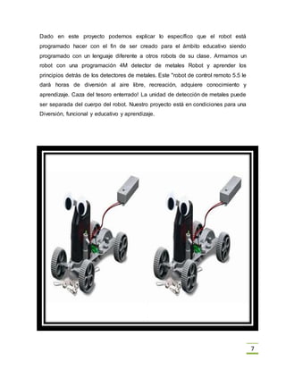 7
Dado en este proyecto podemos explicar lo específico que el robot está
programado hacer con el fin de ser creado para el ámbito educativo siendo
programado con un lenguaje diferente a otros robots de su clase. Armamos un
robot con una programación 4M detector de metales Robot y aprender los
principios detrás de los detectores de metales. Este "robot de control remoto 5.5 le
dará horas de diversión al aire libre, recreación, adquiere conocimiento y
aprendizaje. Caza del tesoro enterrado! La unidad de detección de metales puede
ser separada del cuerpo del robot. Nuestro proyecto está en condiciones para una
Diversión, funcional y educativo y aprendizaje.
 