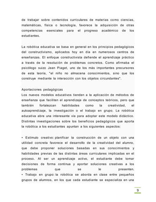 9
de trabajar sobre contenidos curriculares de materias como ciencias,
matemáticas, física o tecnología, favorece la adquisición de otras
competencias esenciales para el progreso académico de los
estudiantes.
La robótica educativa se basa en general en los principios pedagógicos
del constructivismo, aplicados hoy en día en numerosos centros de
enseñanzas. El enfoque constructivista defiende el aprendizaje práctico
a través de la resolución de problemas concretos. Como afirmaba el
psicólogo suizo Jean Piaget, uno de los más importantes precursores
de esta teoría, "el niño no almacena conocimientos, sino que los
construye mediante la interacción con los objetos circundantes".
Aportaciones pedagógicas
Los nuevos modelos educativos tienden a la aplicación de métodos de
enseñanza que faciliten el aprendizaje de conceptos teóricos, pero que
también fortalezcan habilidades como la creatividad, el
autoaprendizaje, la investigación o el trabajo en grupo. La robótica
educativa abre una interesante vía para adoptar este modelo didáctico.
Distintas investigaciones sobre los beneficios pedagógicos que aporta
la robótica a los estudiantes apuntan a los siguientes aspectos:
• Estímulo creativo: planificar la construcción de un objeto con una
utilidad concreta favorece el desarrollo de la creatividad del alumno,
que debe proponer soluciones basadas en sus conocimientos y
habilidades previas de las distintas áreas curriculares implicadas en el
proceso. Al ser un aprendizaje activo, el estudiante debe tomar
decisiones de forma continua y aportar soluciones creativas a los
problemas que se le presenten.
• Trabajo en grupo: la robótica se aborda en clase entre pequeños
grupos de alumnos, en los que cada estudiante se especializa en una
 