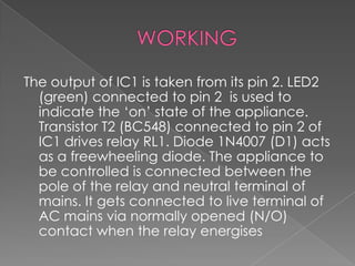 The output of IC1 is taken from its pin 2. LED2
(green) connected to pin 2 is used to
indicate the ‘on’ state of the appliance.
Transistor T2 (BC548) connected to pin 2 of
IC1 drives relay RL1. Diode 1N4007 (D1) acts
as a freewheeling diode. The appliance to
be controlled is connected between the
pole of the relay and neutral terminal of
mains. It gets connected to live terminal of
AC mains via normally opened (N/O)
contact when the relay energises
