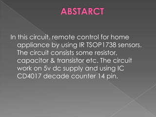 In this circuit, remote control for home
appliance by using IR TSOP1738 sensors.
The circuit consists some resistor,
capacitor & transistor etc. The circuit
work on 5v dc supply and using IC
CD4017 decade counter 14 pin.