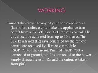 Connect this circuit to any of your home appliances
(lamp, fan, radio, etc) to make the appliance turn
on/off from a TV, VCD or DVD remote control. The
circuit can be activated from up to 10 metres.The
38kHz infrared (IR) rays generated by the remote
control are received by IR receiver module
TSOP1738 of the circuit. Pin 1 of TSOP1738 is
connected to ground, pin 2 is connected to the power
supply through resistor R5 and the output is taken
from pin3.