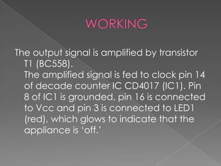 The output signal is amplified by transistor
T1 (BC558).
The amplified signal is fed to clock pin 14
of decade counter IC CD4017 (IC1). Pin
8 of IC1 is grounded, pin 16 is connected
to Vcc and pin 3 is connected to LED1
(red), which glows to indicate that the
appliance is ‘off.’