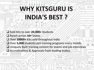  Sold Kits to over 20,000+ Students
 Reach across 10+ States
 Over 10000+ Kits sold throughout India
 Over 5,000 students join training programs every month.
 Uniquely built training content for exams and job interviews
 Accreditations & Approvals from leading bodies.
 