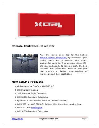 http://ctrl.me Telephone: 323 989-2875 Page 1
.
Remote Controlled Helicopter
Avail the lowest price deal for the hottest
remote control Helicopters, Quadcopters, good
quality parts and accessories with expert
advice. Get same day free shipping within USA!
We want enthusiasts to have access to the best
products and information available and give
new comers a better understanding of
multirotors and their capabilities.
New Ctrl.Me Products
 GoPro Hero 3+ BLACK – ADVENTURE
 DJI Phantom Vision 2
 3DR Pixhawk Flight Controller
 DJI S1000 Premium Octocopter
 Quadrino V3 Multirotor Controller (Newest Version)
 DJI F550 Hex ARF STEALTH Edition With Aluminium Landing Gear
 DJI S800 Evo Hexacopter
 DJI S1000 Premium Octocopter
 
