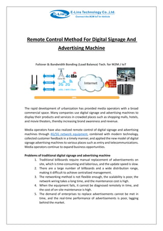 Remote Control Method For Digital Signage And
Advertising Machine
The rapid development of urbanization has provided media operators with a broad
commercial space. Many companies use digital signage and advertising machines to
display their products and services in crowded places such as shopping malls, hotels,
and movie theaters, thereby increasing brand awareness and revenue.
Media operators have also realized remote control of digital signage and advertising
machines through 4G/5G network equipment, combined with modern technology,
collected customer feedback in a timely manner, and applied the new model of digital
signage advertising machines to various places such as entry and telecommunications.
Media operators continue to expand business opportunities.
Problems of traditional digital signage and advertising machine
1. Traditional billboards require manual replacement of advertisements on
site, which is time-consuming and laborious, and the update speed is slow.
2. There are a large number of billboards and a wide distribution range,
making it difficult to achieve centralized management.
3. The networking method is not flexible enough, the scalability is poor, the
network wiring takes a long time, and the maintenance cost is high.
4. When the equipment fails, it cannot be diagnosed remotely in time, and
the cost of on-site maintenance is high.
5. The demand of enterprises to replace advertisements cannot be met in
time, and the real-time performance of advertisements is poor, lagging
behind the market.
 