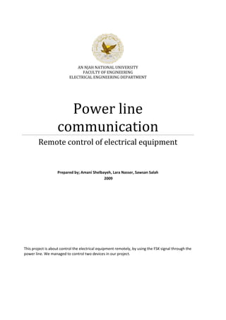 AN NJAH NATIONAL UNIVERSITY
FACULTY OF ENGINEERING
ELECTRICAL ENGINEERING DEPARTMENT
Power line
communication
Remote control of electrical equipment
Prepared by; Amani Shelbayeh, Lara Nasser, Sawsan Salah
2009
This project is about control the electrical equipment remotely, by using the FSK signal through the
power line. We managed to control two devices in our project.
 