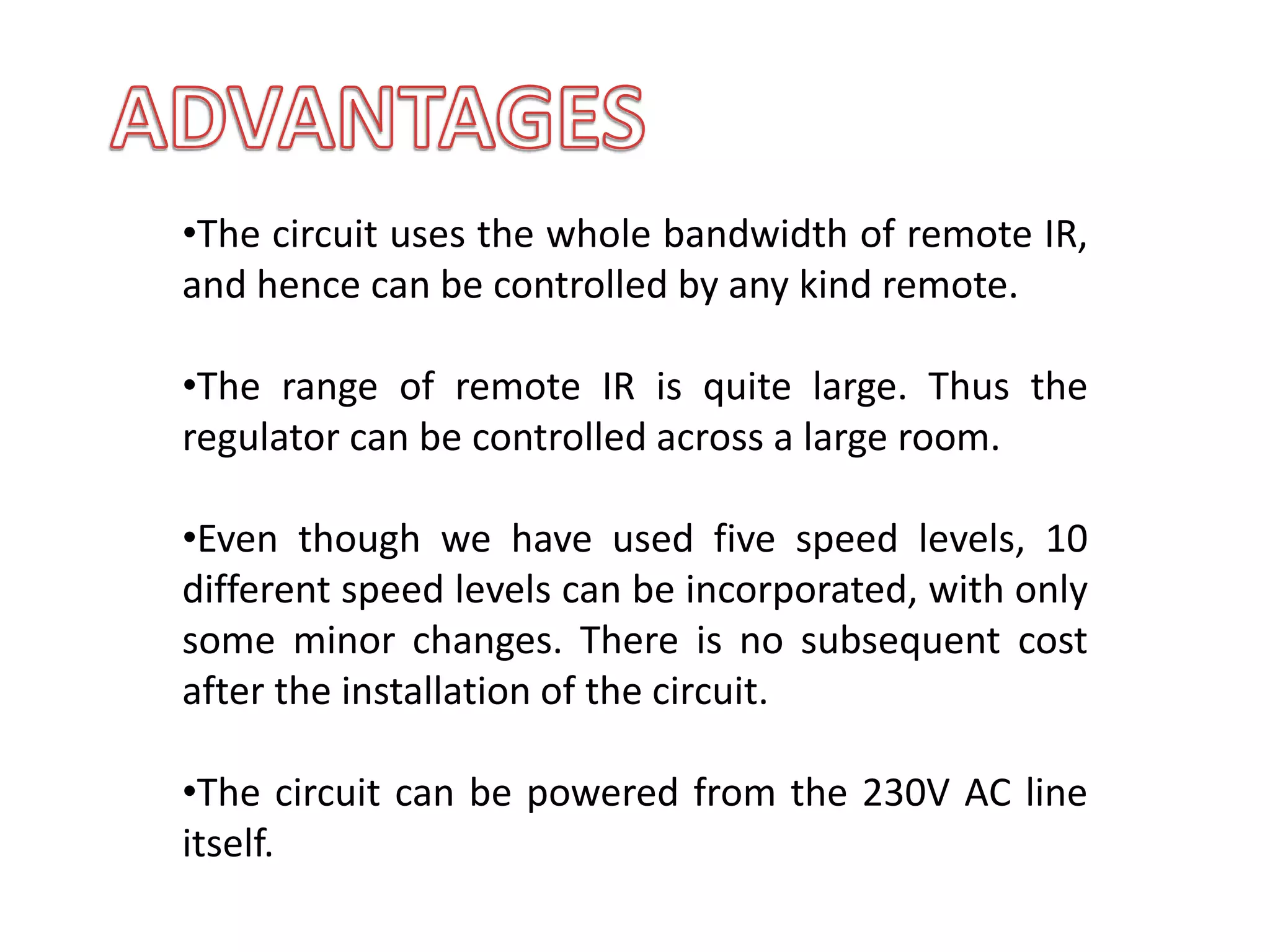 •The circuit uses the whole bandwidth of remote IR,
and hence can be controlled by any kind remote.
•The range of remote IR is quite large. Thus the
regulator can be controlled across a large room.
•Even though we have used five speed levels, 10
different speed levels can be incorporated, with only
some minor changes. There is no subsequent cost
after the installation of the circuit.
•The circuit can be powered from the 230V AC line
itself.
 