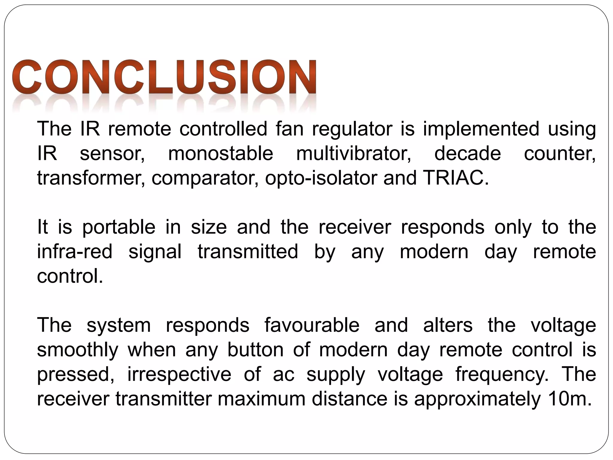 The IR remote controlled fan regulator is implemented using
IR sensor, monostable multivibrator, decade counter,
transformer, comparator, opto-isolator and TRIAC.
It is portable in size and the receiver responds only to the
infra-red signal transmitted by any modern day remote
control.
The system responds favourable and alters the voltage
smoothly when any button of modern day remote control is
pressed, irrespective of ac supply voltage frequency. The
receiver transmitter maximum distance is approximately 10m.
 