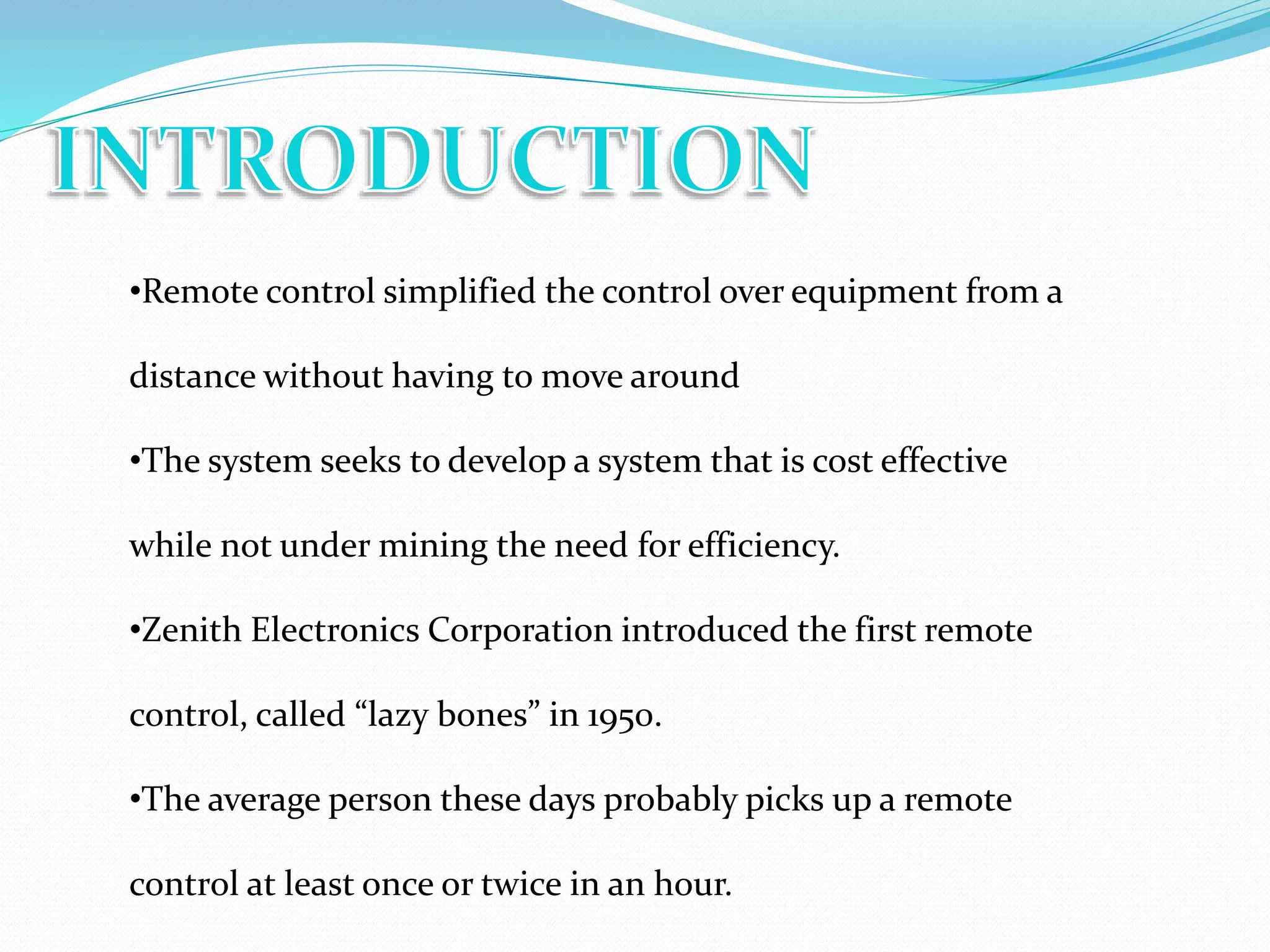 •Remote control simplified the control over equipment from a
distance without having to move around
•The system seeks to develop a system that is cost effective
while not under mining the need for efficiency.
•Zenith Electronics Corporation introduced the first remote
control, called “lazy bones” in 1950.
•The average person these days probably picks up a remote
control at least once or twice in an hour.
 