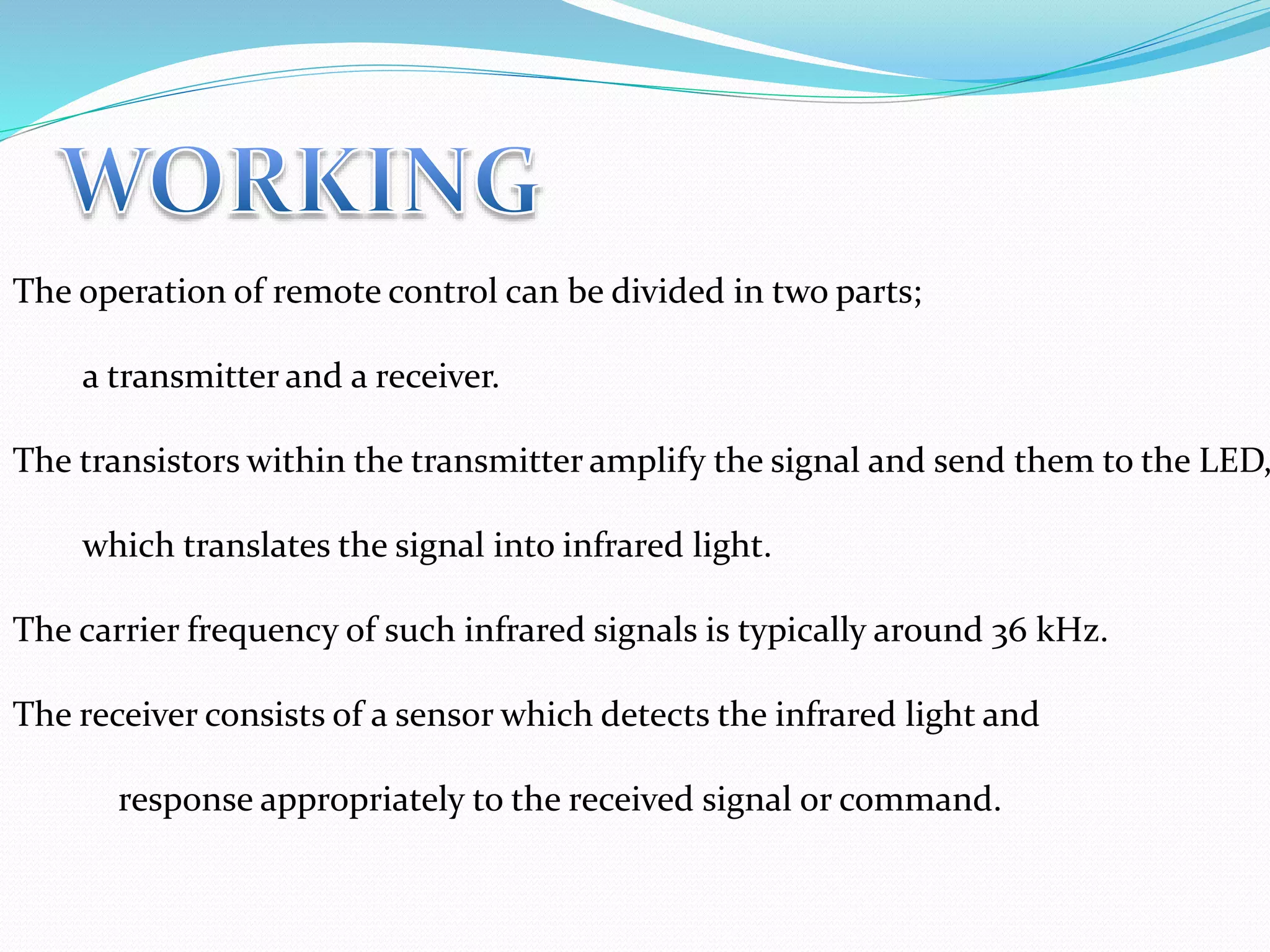 The operation of remote control can be divided in two parts;
a transmitter and a receiver.
The transistors within the transmitter amplify the signal and send them to the LED,
which translates the signal into infrared light.
The carrier frequency of such infrared signals is typically around 36 kHz.
The receiver consists of a sensor which detects the infrared light and
response appropriately to the received signal or command.
 