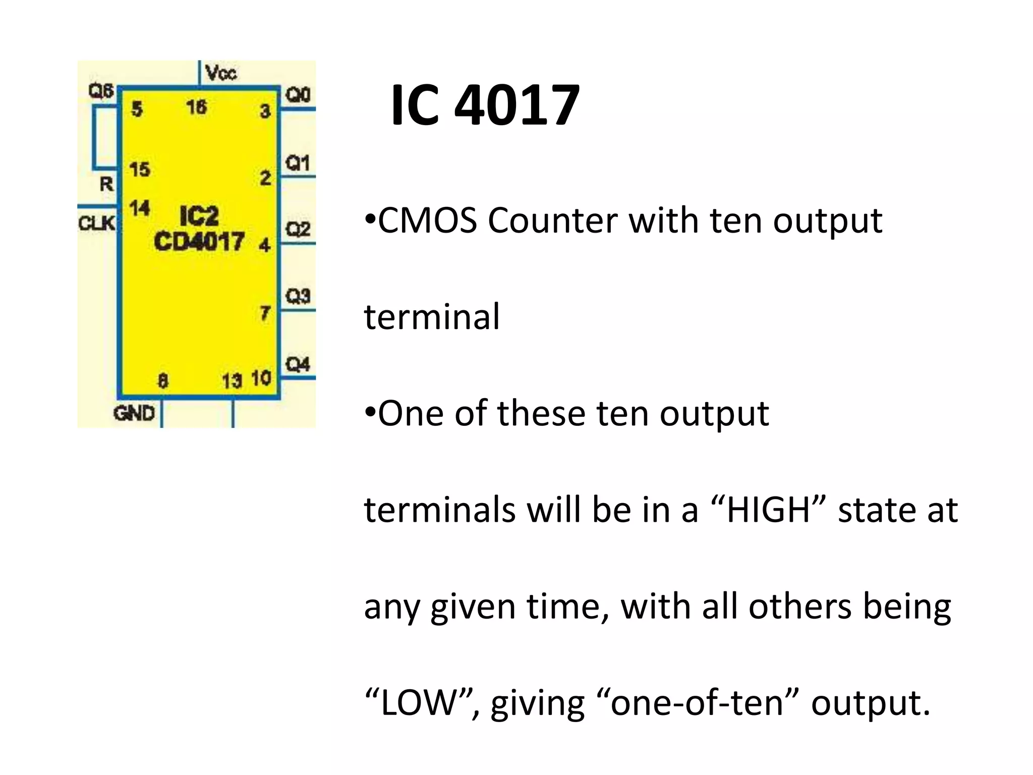 •CMOS Counter with ten output
terminal
•One of these ten output
terminals will be in a “HIGH” state at
any given time, with all others being
“LOW”, giving “one-of-ten” output.
IC 4017
 