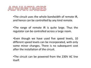 •The circuit uses the whole bandwidth of remote IR,
and hence can be controlled by any kind remote.
•The range of remote IR is quite large. Thus the
regulator can be controlled across a large room.
•Even though we have used five speed levels, 10
different speed levels can be incorporated, with only
some minor changes. There is no subsequent cost
after the installation of the circuit.
•The circuit can be powered from the 230V AC line
itself.
 