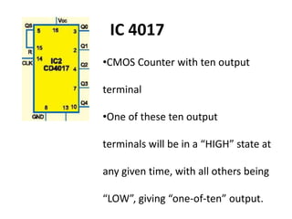 •CMOS Counter with ten output
terminal
•One of these ten output
terminals will be in a “HIGH” state at
any given time, with all others being
“LOW”, giving “one-of-ten” output.
IC 4017
 
