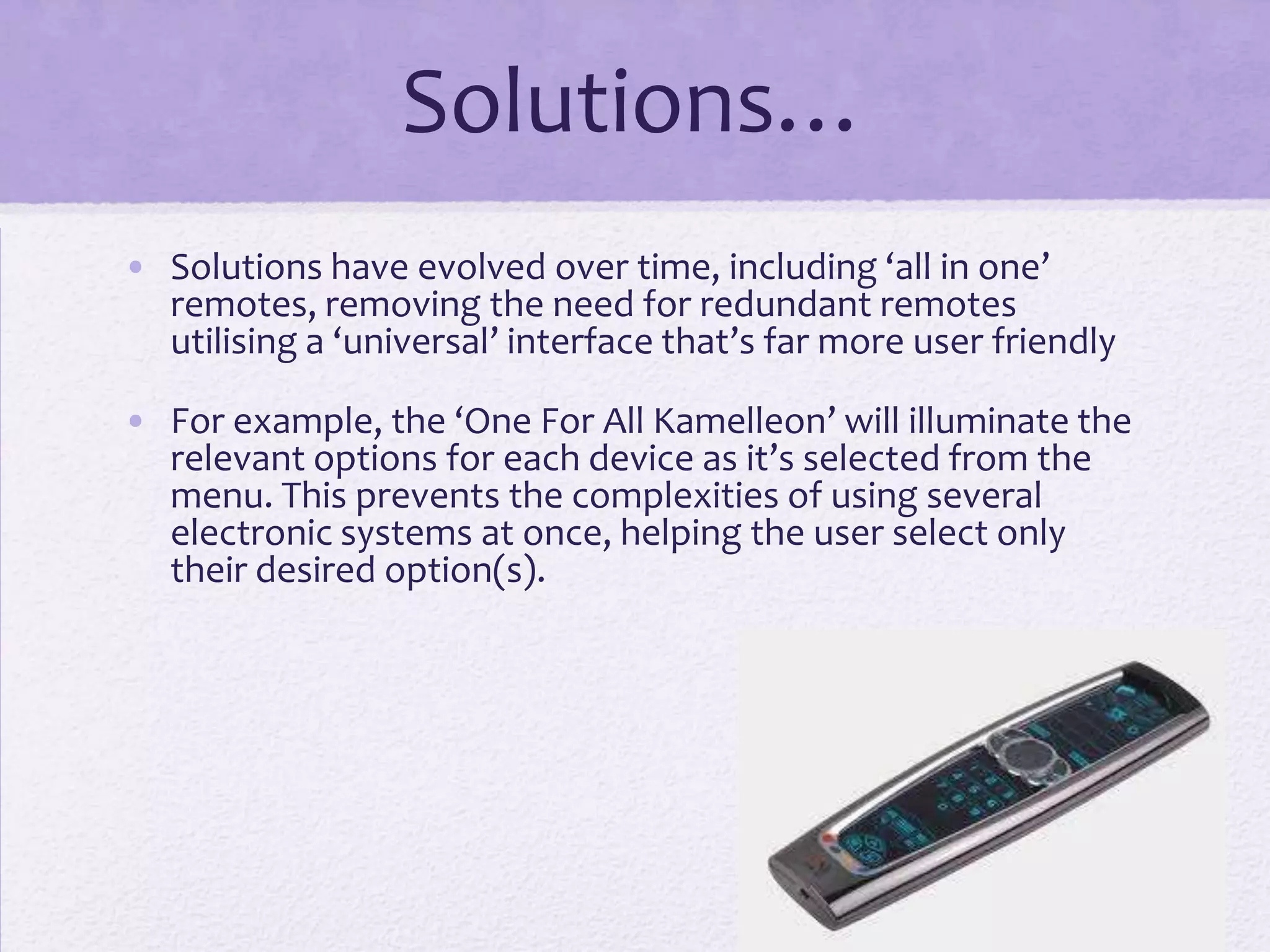 Solutions…
• Solutions have evolved over time, including ‘all in one’
remotes, removing the need for redundant remotes
utilising a ‘universal’ interface that’s far more user friendly
• For example, the ‘One For All Kamelleon’ will illuminate the
relevant options for each device as it’s selected from the
menu. This prevents the complexities of using several
electronic systems at once, helping the user select only
their desired option(s).
 