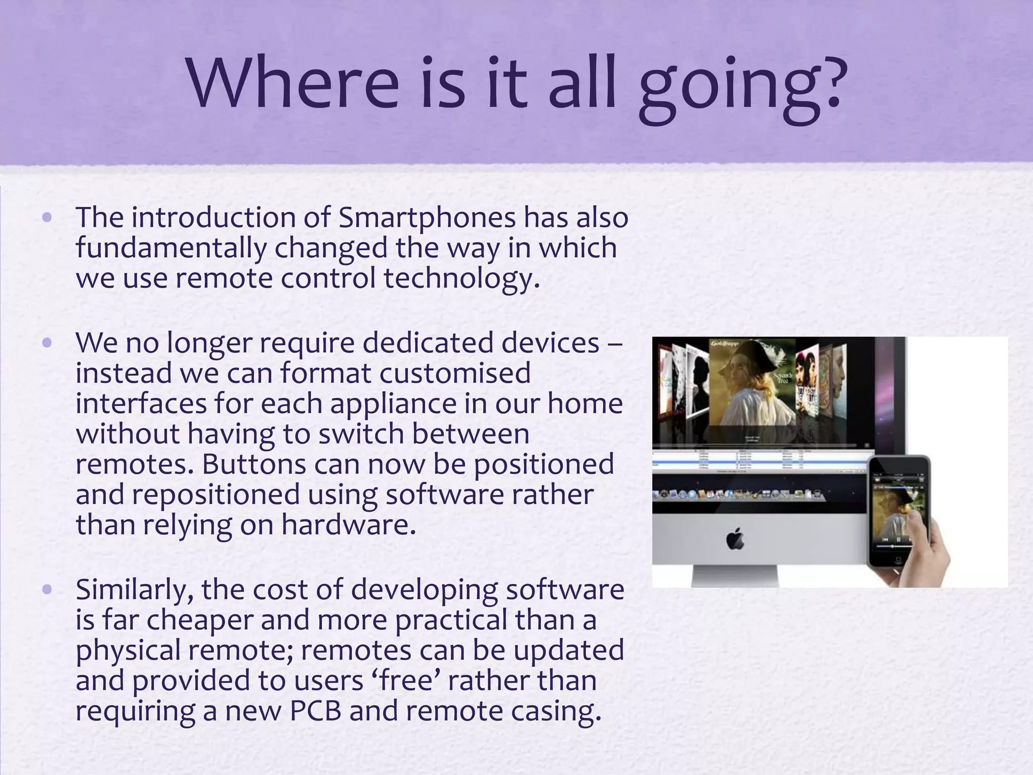 Where is it all going?
• The introduction of Smartphones has also
fundamentally changed the way in which
we use remote control technology.
• We no longer require dedicated devices –
instead we can format customised
interfaces for each appliance in our home
without having to switch between
remotes. Buttons can now be positioned
and repositioned using software rather
than relying on hardware.
• Similarly, the cost of developing software
is far cheaper and more practical than a
physical remote; remotes can be updated
and provided to users ‘free’ rather than
requiring a new PCB and remote casing.
 