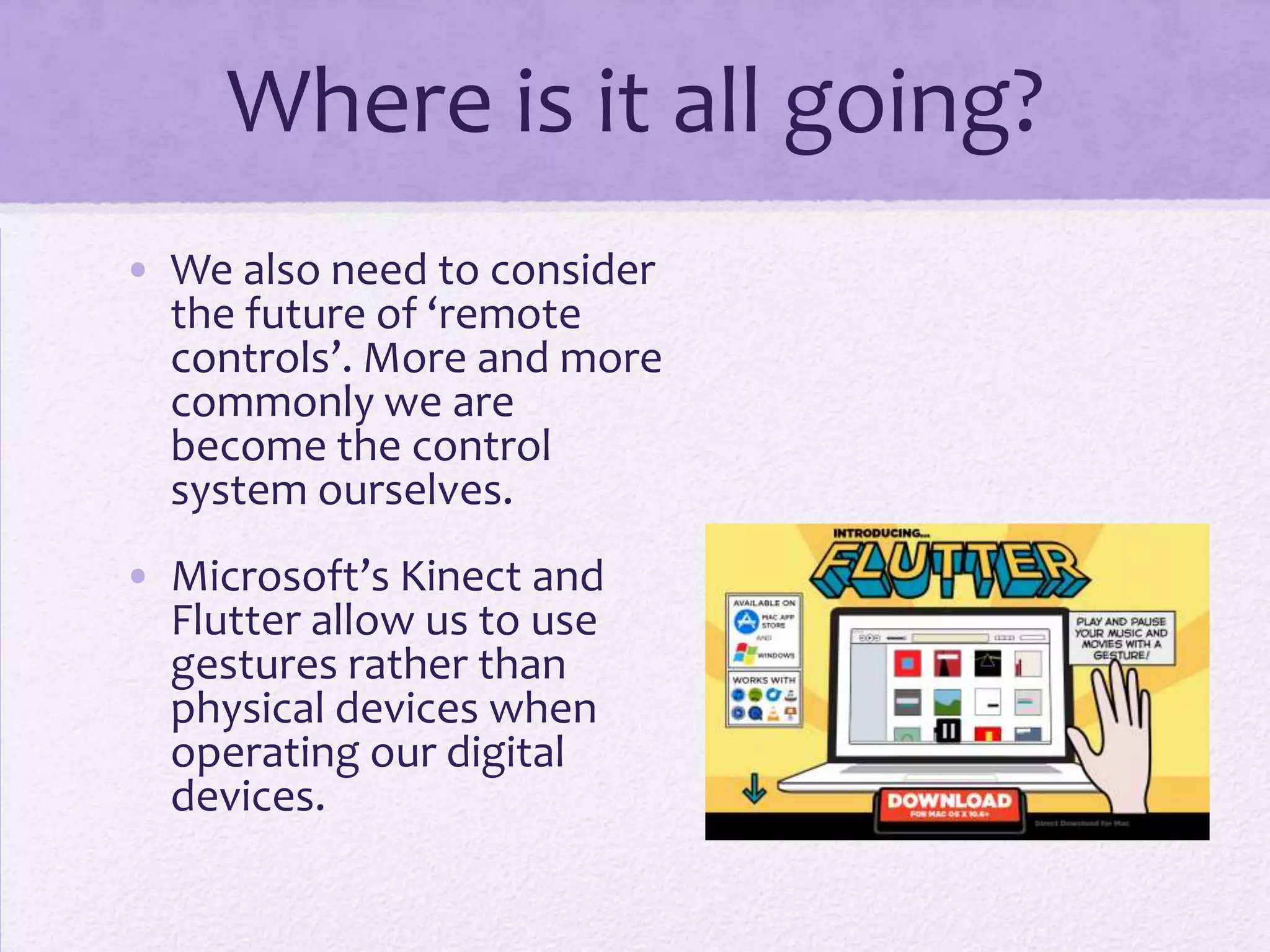 Where is it all going?
• We also need to consider
the future of ‘remote
controls’. More and more
commonly we are
become the control
system ourselves.
• Microsoft’s Kinect and
Flutter allow us to use
gestures rather than
physical devices when
operating our digital
devices.
 