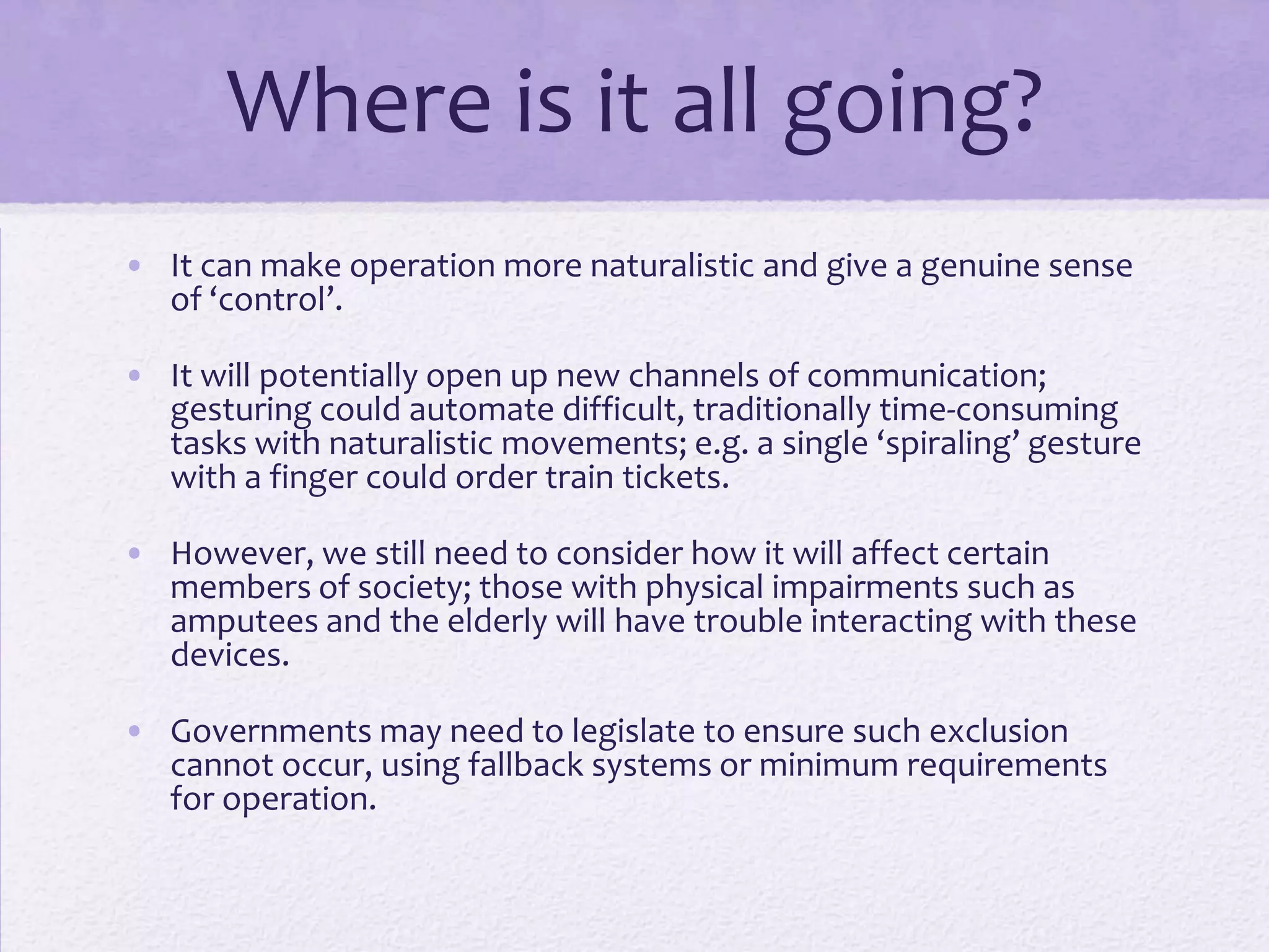 Where is it all going?
• It can make operation more naturalistic and give a genuine sense
of ‘control’.
• It will potentially open up new channels of communication;
gesturing could automate difficult, traditionally time-consuming
tasks with naturalistic movements; e.g. a single ‘spiraling’ gesture
with a finger could order train tickets.
• However, we still need to consider how it will affect certain
members of society; those with physical impairments such as
amputees and the elderly will have trouble interacting with these
devices.
• Governments may need to legislate to ensure such exclusion
cannot occur, using fallback systems or minimum requirements
for operation.
 