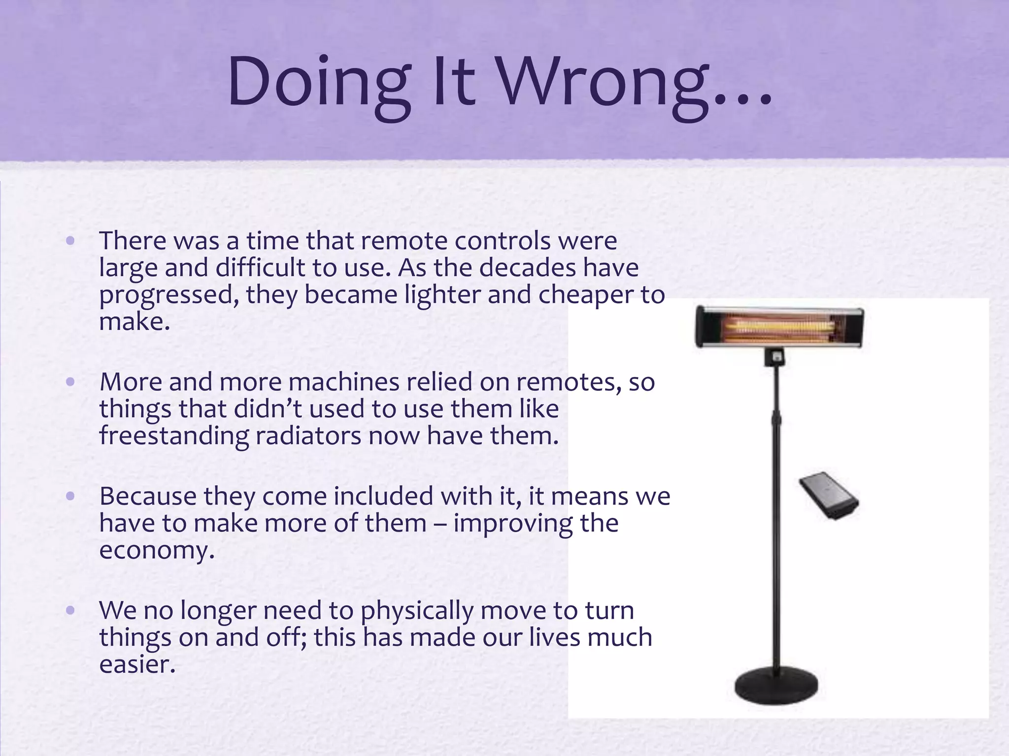 Doing It Wrong…
• There was a time that remote controls were
large and difficult to use. As the decades have
progressed, they became lighter and cheaper to
make.
• More and more machines relied on remotes, so
things that didn’t used to use them like
freestanding radiators now have them.
• Because they come included with it, it means we
have to make more of them – improving the
economy.
• We no longer need to physically move to turn
things on and off; this has made our lives much
easier.
 