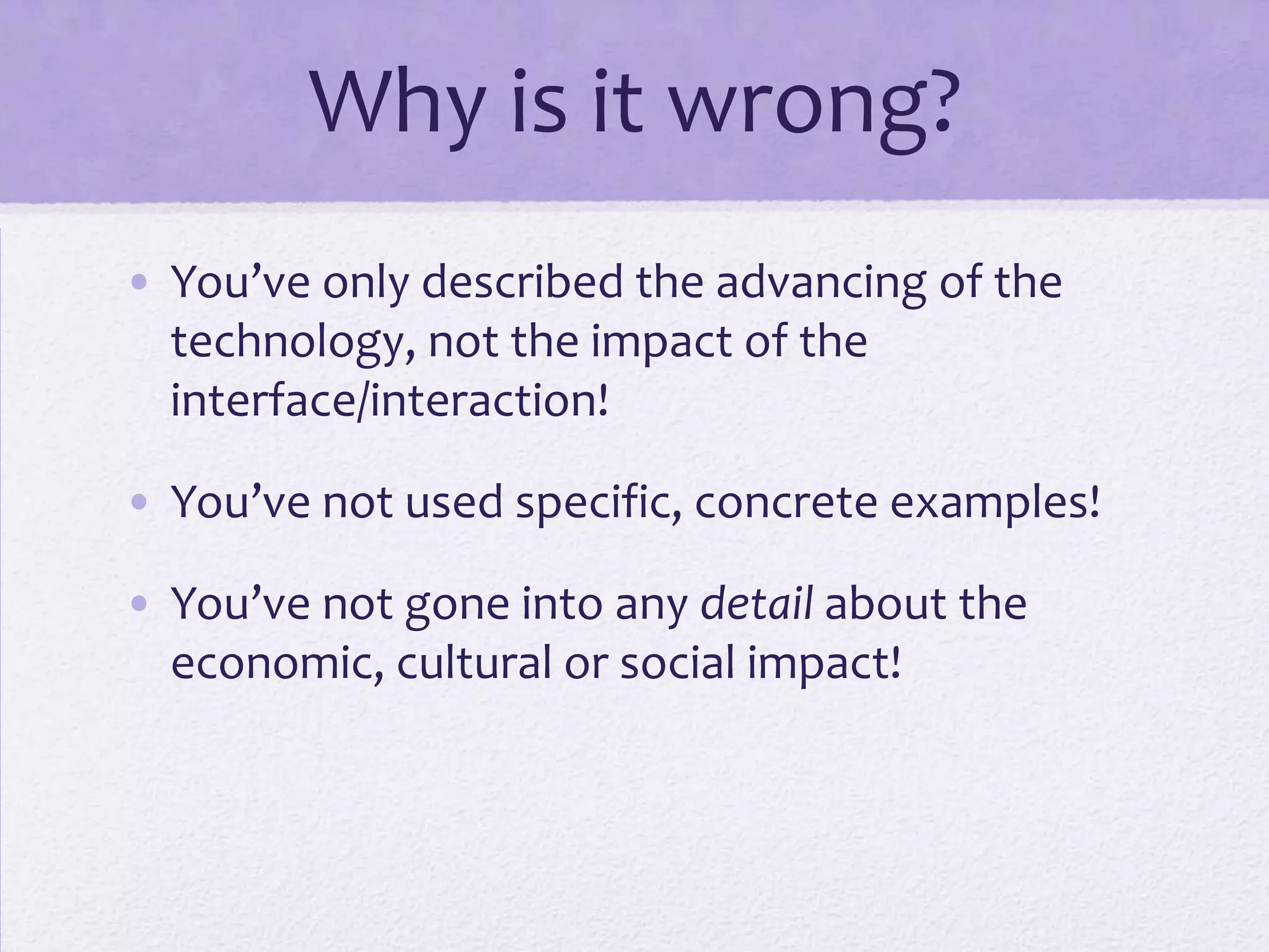 Why is it wrong?
• You’ve only described the advancing of the
technology, not the impact of the
interface/interaction!
• You’ve not used specific, concrete examples!
• You’ve not gone into any detail about the
economic, cultural or social impact!
 