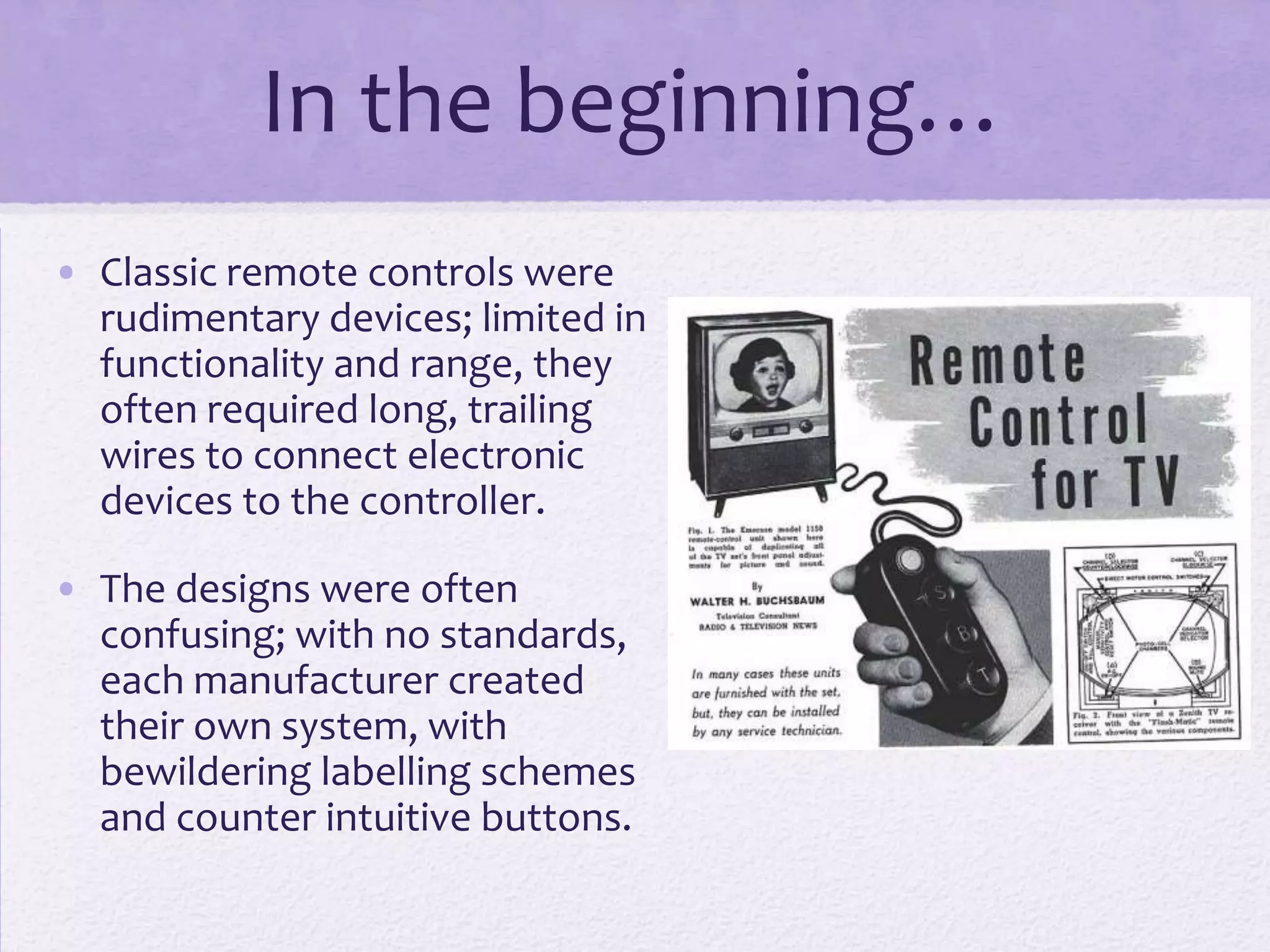In the beginning…
• Classic remote controls were
rudimentary devices; limited in
functionality and range, they
often required long, trailing
wires to connect electronic
devices to the controller.
• The designs were often
confusing; with no standards,
each manufacturer created
their own system, with
bewildering labelling schemes
and counter intuitive buttons.
 