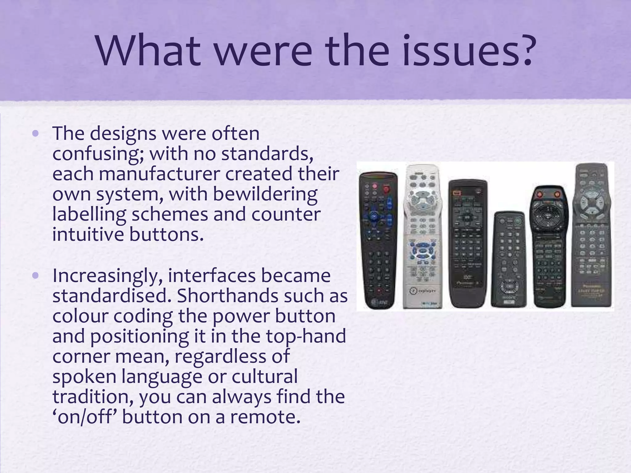 What were the issues?
• The designs were often
confusing; with no standards,
each manufacturer created their
own system, with bewildering
labelling schemes and counter
intuitive buttons.
• Increasingly, interfaces became
standardised. Shorthands such as
colour coding the power button
and positioning it in the top-hand
corner mean, regardless of
spoken language or cultural
tradition, you can always find the
‘on/off’ button on a remote.
 