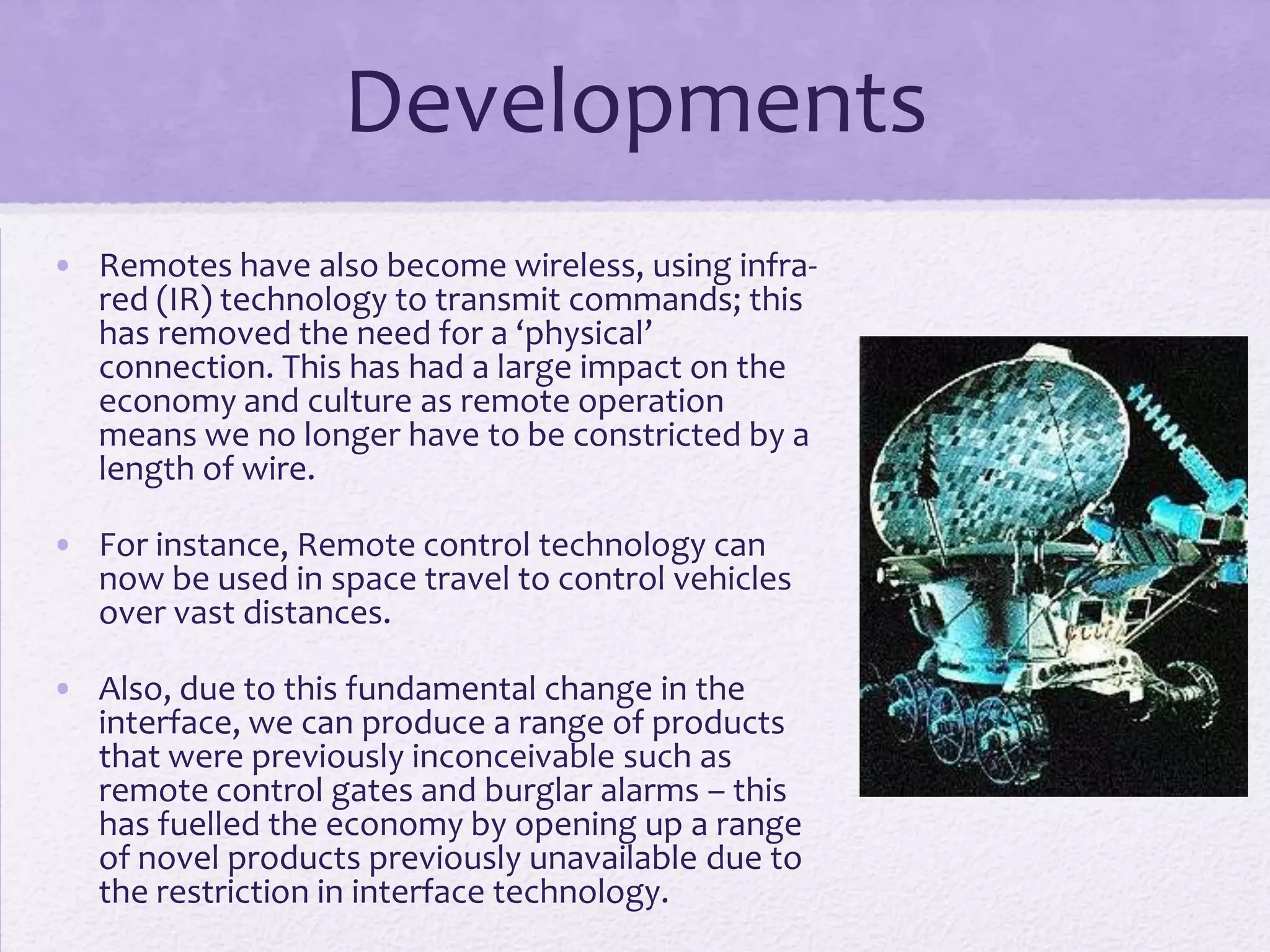 Developments
• Remotes have also become wireless, using infra-
red (IR) technology to transmit commands; this
has removed the need for a ‘physical’
connection. This has had a large impact on the
economy and culture as remote operation
means we no longer have to be constricted by a
length of wire.
• For instance, Remote control technology can
now be used in space travel to control vehicles
over vast distances.
• Also, due to this fundamental change in the
interface, we can produce a range of products
that were previously inconceivable such as
remote control gates and burglar alarms – this
has fuelled the economy by opening up a range
of novel products previously unavailable due to
the restriction in interface technology.
 