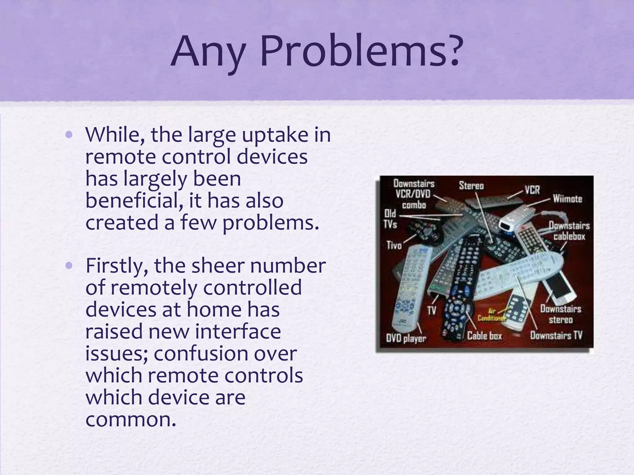 Any Problems?
• While, the large uptake in
remote control devices
has largely been
beneficial, it has also
created a few problems.
• Firstly, the sheer number
of remotely controlled
devices at home has
raised new interface
issues; confusion over
which remote controls
which device are
common.
 