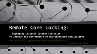 Remote Core Locking:
Migrating Critical-Section Execution
to Improve the Performance of Multithreaded Applications
Written by Jean-Pierre Lozi Florian David Gaël Thomas Julia Lawall Gilles Muller
Presented by Andrea Lombardo
 